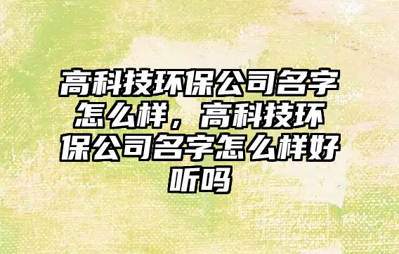高科技環(huán)保公司名字怎么樣，高科技環(huán)保公司名字怎么樣好聽(tīng)嗎