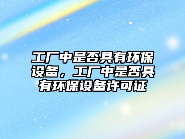 工廠中是否具有環(huán)保設(shè)備，工廠中是否具有環(huán)保設(shè)備許可證