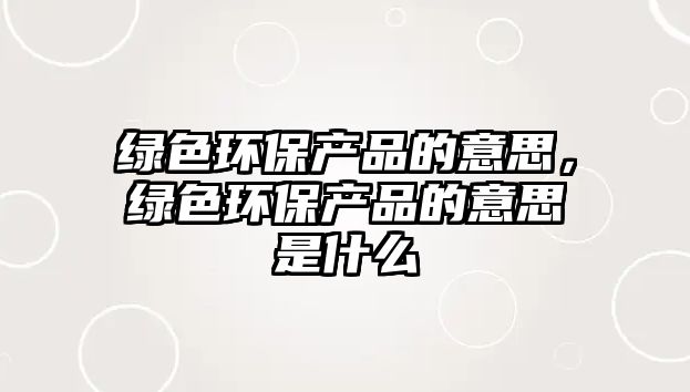 綠色環(huán)保產(chǎn)品的意思，綠色環(huán)保產(chǎn)品的意思是什么