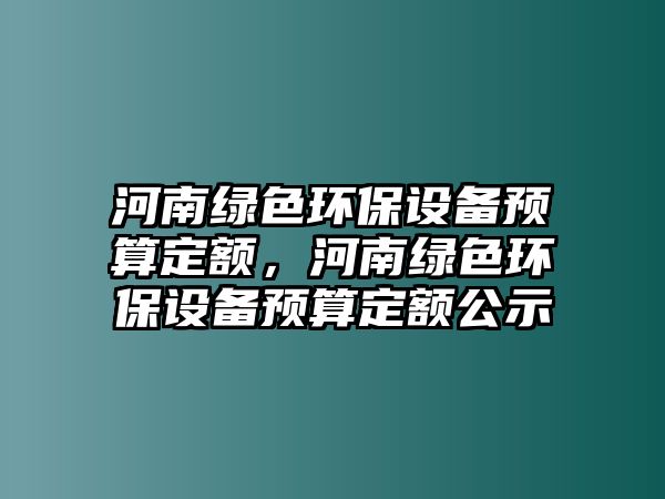 河南綠色環(huán)保設(shè)備預(yù)算定額，河南綠色環(huán)保設(shè)備預(yù)算定額公示
