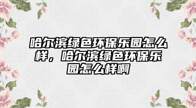 哈爾濱綠色環(huán)保樂(lè)園怎么樣，哈爾濱綠色環(huán)保樂(lè)園怎么樣啊