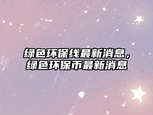 綠色環(huán)保線最新消息，綠色環(huán)保幣最新消息
