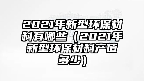 2021年新型環(huán)保材料有哪些（2021年新型環(huán)保材料產(chǎn)值多少）