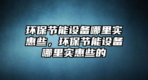 環(huán)保節(jié)能設(shè)備哪里實惠些，環(huán)保節(jié)能設(shè)備哪里實惠些的