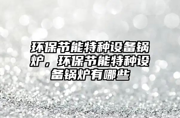 環(huán)保節(jié)能特種設備鍋爐，環(huán)保節(jié)能特種設備鍋爐有哪些