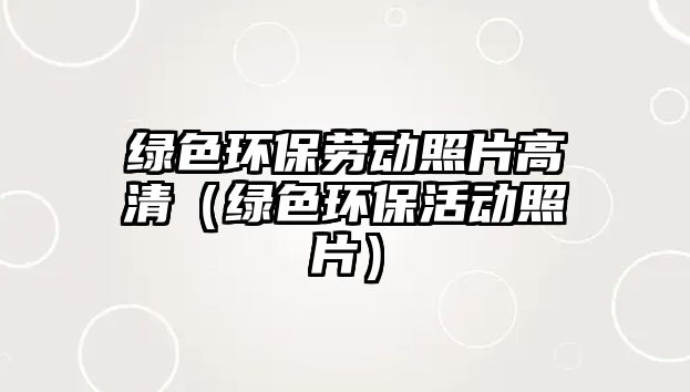 綠色環(huán)保勞動照片高清（綠色環(huán)?；顒诱掌?/> 
									</a>
									<h4 class=