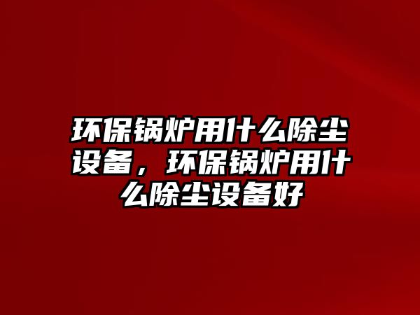 環(huán)保鍋爐用什么除塵設(shè)備，環(huán)保鍋爐用什么除塵設(shè)備好