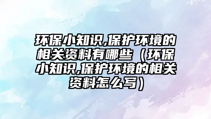 環(huán)保小知識,保護(hù)環(huán)境的相關(guān)資料有哪些（環(huán)保小知識,保護(hù)環(huán)境的相關(guān)資料怎么寫）
