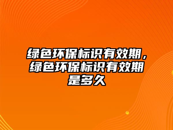 綠色環(huán)保標(biāo)識(shí)有效期，綠色環(huán)保標(biāo)識(shí)有效期是多久