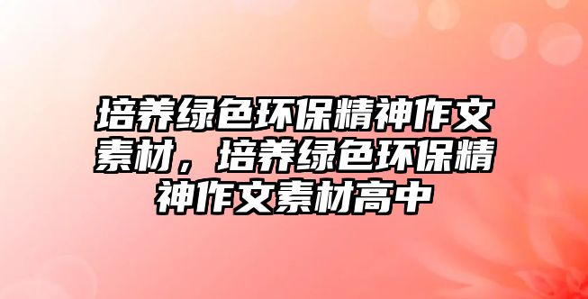 培養(yǎng)綠色環(huán)保精神作文素材，培養(yǎng)綠色環(huán)保精神作文素材高中