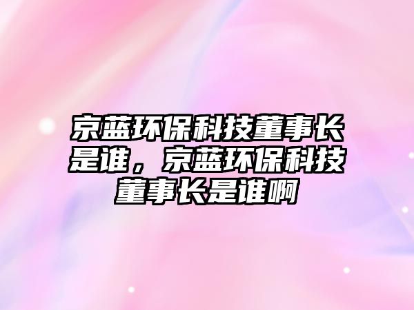 京藍(lán)環(huán)?？萍级麻L(zhǎng)是誰，京藍(lán)環(huán)?？萍级麻L(zhǎng)是誰啊