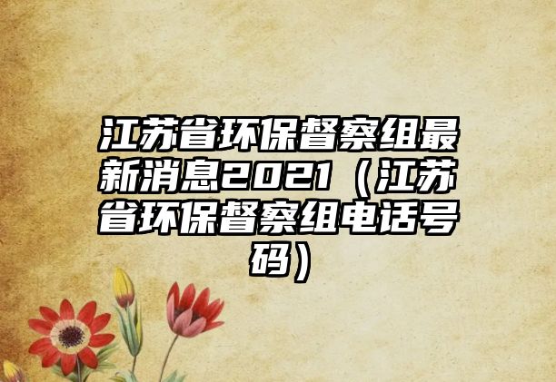 江蘇省環(huán)保督察組最新消息2021（江蘇省環(huán)保督察組電話號碼）