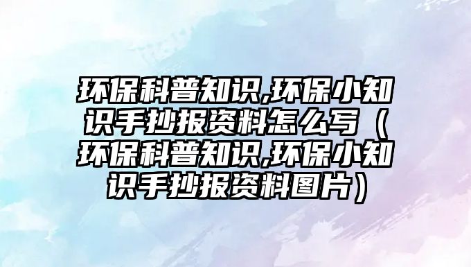 環(huán)保科普知識(shí),環(huán)保小知識(shí)手抄報(bào)資料怎么寫(xiě)（環(huán)?？破罩R(shí),環(huán)保小知識(shí)手抄報(bào)資料圖片）