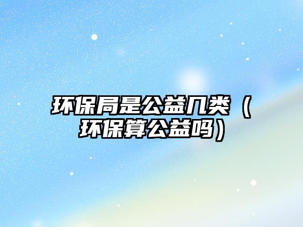環(huán)保局是公益幾類(lèi)（環(huán)保算公益嗎）