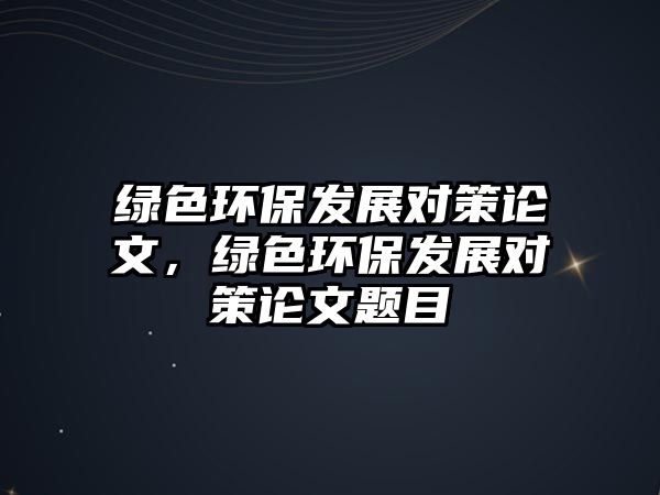 綠色環(huán)保發(fā)展對策論文，綠色環(huán)保發(fā)展對策論文題目