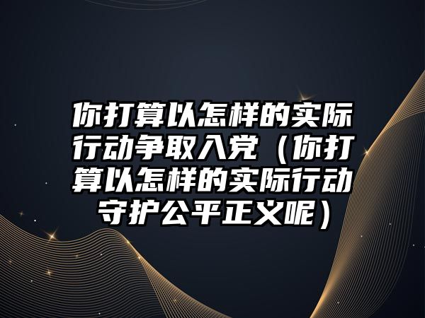 你打算以怎樣的實際行動爭取入黨（你打算以怎樣的實際行動守護(hù)公平正義呢）