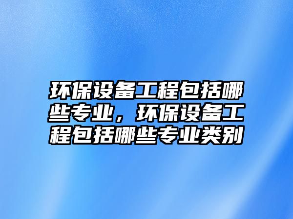 環(huán)保設(shè)備工程包括哪些專業(yè)，環(huán)保設(shè)備工程包括哪些專業(yè)類別