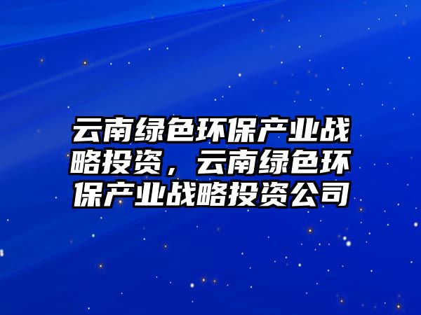 云南綠色環(huán)保產(chǎn)業(yè)戰(zhàn)略投資，云南綠色環(huán)保產(chǎn)業(yè)戰(zhàn)略投資公司