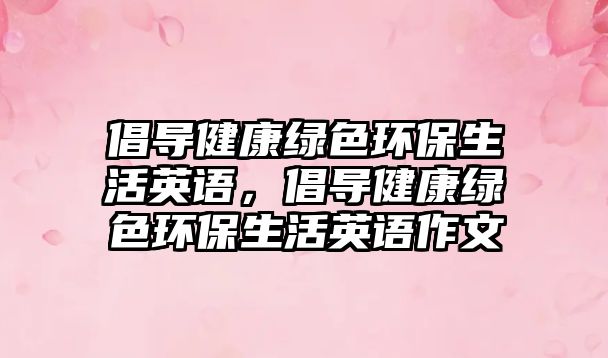 倡導(dǎo)健康綠色環(huán)保生活英語，倡導(dǎo)健康綠色環(huán)保生活英語作文