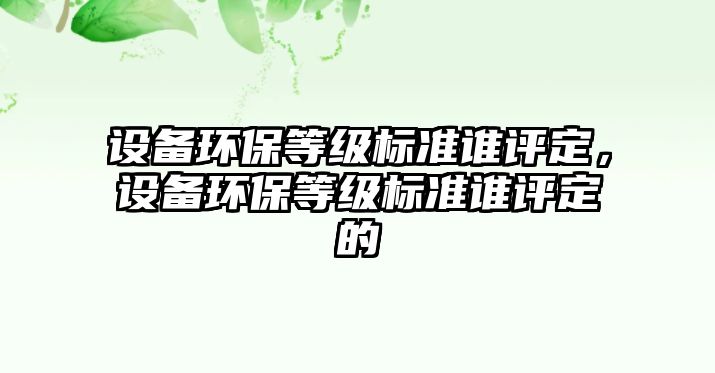 設(shè)備環(huán)保等級(jí)標(biāo)準(zhǔn)誰(shuí)評(píng)定，設(shè)備環(huán)保等級(jí)標(biāo)準(zhǔn)誰(shuí)評(píng)定的