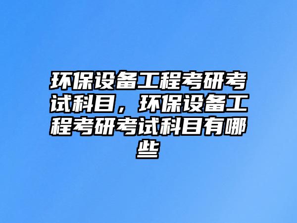 環(huán)保設(shè)備工程考研考試科目，環(huán)保設(shè)備工程考研考試科目有哪些