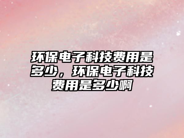 環(huán)保電子科技費用是多少，環(huán)保電子科技費用是多少啊