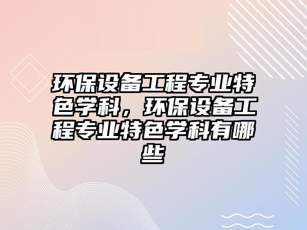 環(huán)保設(shè)備工程專業(yè)特色學(xué)科，環(huán)保設(shè)備工程專業(yè)特色學(xué)科有哪些
