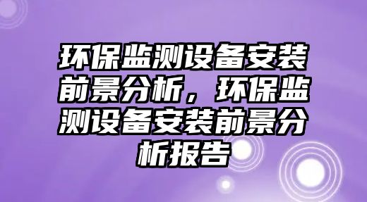 環(huán)保監(jiān)測設(shè)備安裝前景分析，環(huán)保監(jiān)測設(shè)備安裝前景分析報告