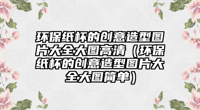 環(huán)保紙杯的創(chuàng)意造型圖片大全大圖高清（環(huán)保紙杯的創(chuàng)意造型圖片大全大圖簡(jiǎn)單）
