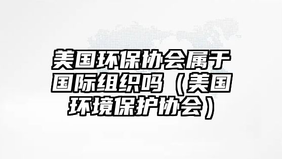 美國環(huán)保協(xié)會屬于國際組織嗎（美國環(huán)境保護協(xié)會）