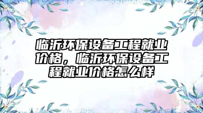 臨沂環(huán)保設(shè)備工程就業(yè)價格，臨沂環(huán)保設(shè)備工程就業(yè)價格怎么樣
