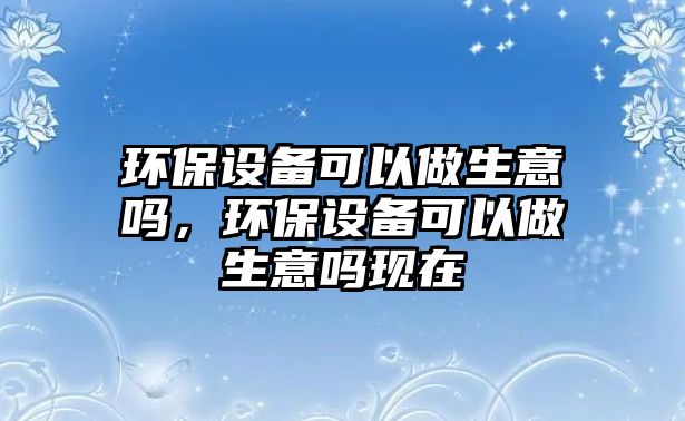 環(huán)保設備可以做生意嗎，環(huán)保設備可以做生意嗎現(xiàn)在