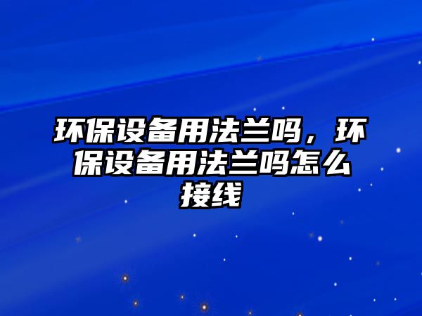 環(huán)保設(shè)備用法蘭嗎，環(huán)保設(shè)備用法蘭嗎怎么接線