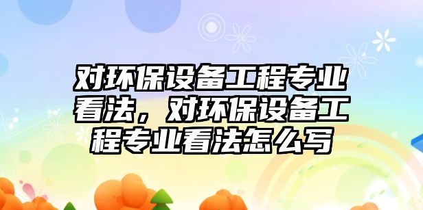 對環(huán)保設備工程專業(yè)看法，對環(huán)保設備工程專業(yè)看法怎么寫