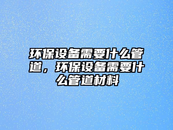 環(huán)保設(shè)備需要什么管道，環(huán)保設(shè)備需要什么管道材料