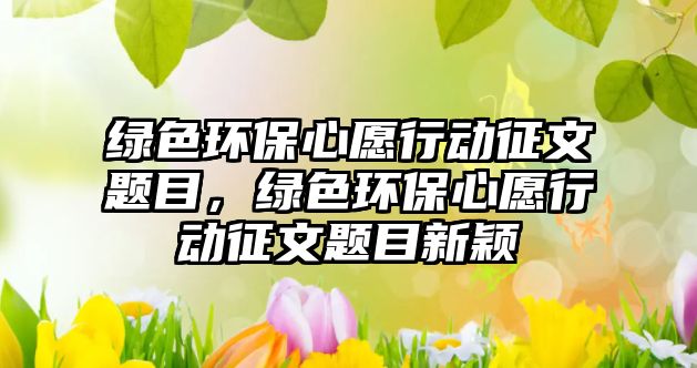 綠色環(huán)保心愿行動征文題目，綠色環(huán)保心愿行動征文題目新穎