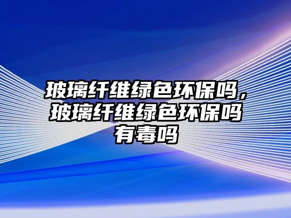 玻璃纖維綠色環(huán)保嗎，玻璃纖維綠色環(huán)保嗎有毒嗎