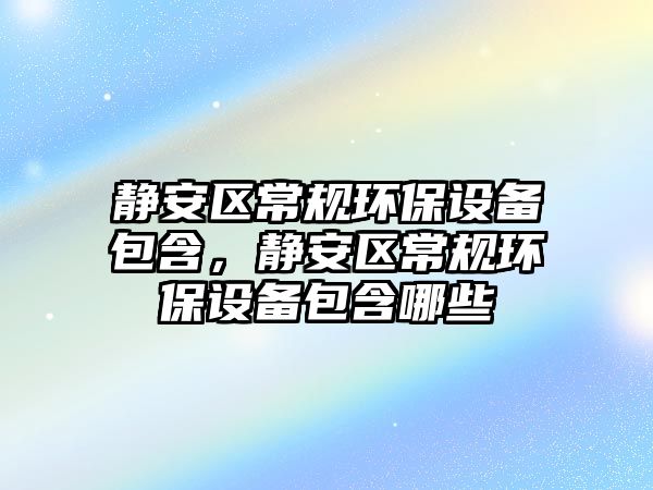 靜安區(qū)常規(guī)環(huán)保設(shè)備包含，靜安區(qū)常規(guī)環(huán)保設(shè)備包含哪些