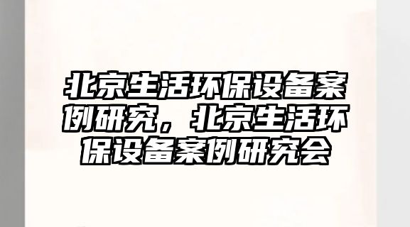 北京生活環(huán)保設(shè)備案例研究，北京生活環(huán)保設(shè)備案例研究會