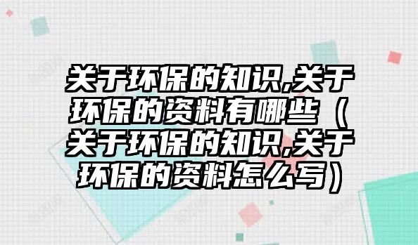 關(guān)于環(huán)保的知識,關(guān)于環(huán)保的資料有哪些（關(guān)于環(huán)保的知識,關(guān)于環(huán)保的資料怎么寫）