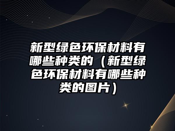 新型綠色環(huán)保材料有哪些種類的（新型綠色環(huán)保材料有哪些種類的圖片）