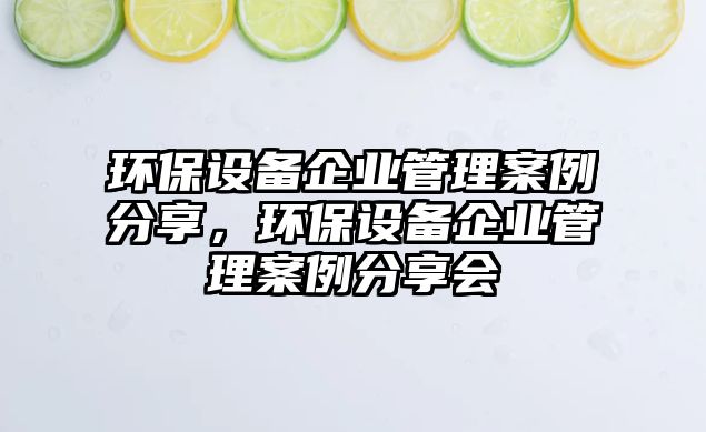 環(huán)保設(shè)備企業(yè)管理案例分享，環(huán)保設(shè)備企業(yè)管理案例分享會