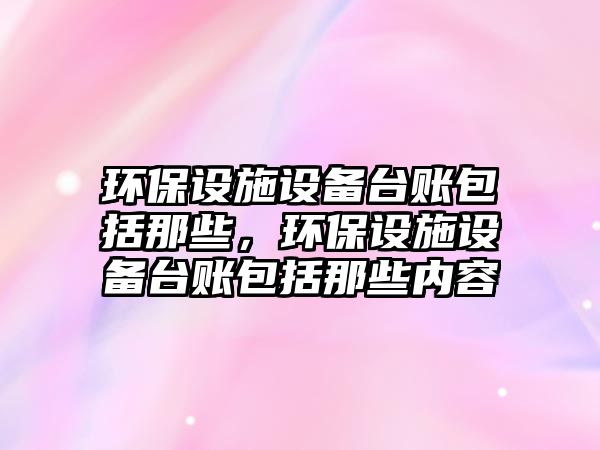 環(huán)保設(shè)施設(shè)備臺(tái)賬包括那些，環(huán)保設(shè)施設(shè)備臺(tái)賬包括那些內(nèi)容