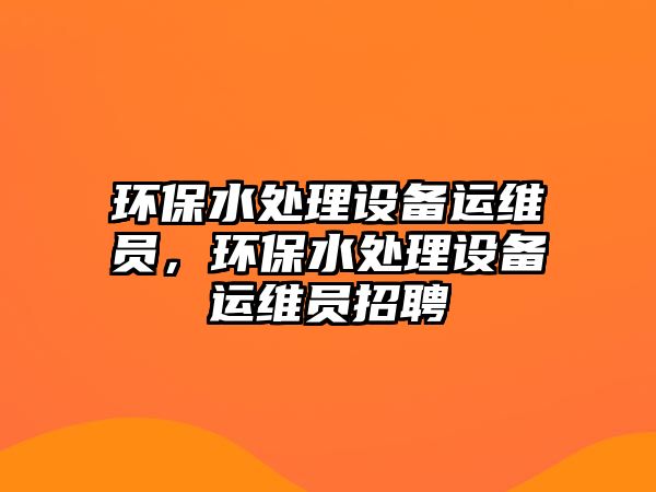 環(huán)保水處理設備運維員，環(huán)保水處理設備運維員招聘