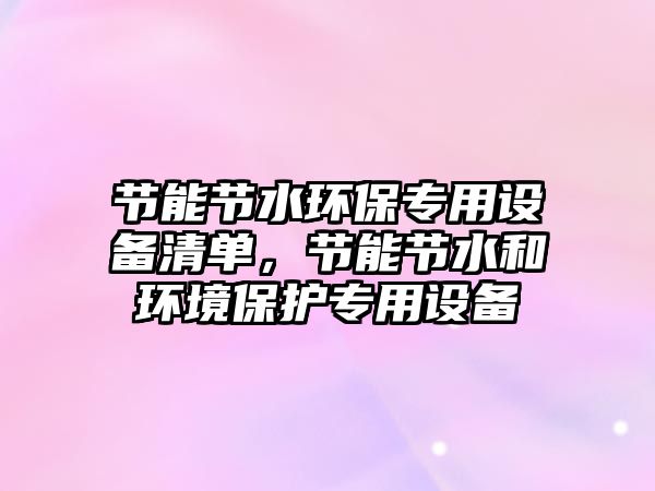 節(jié)能節(jié)水環(huán)保專用設備清單，節(jié)能節(jié)水和環(huán)境保護專用設備