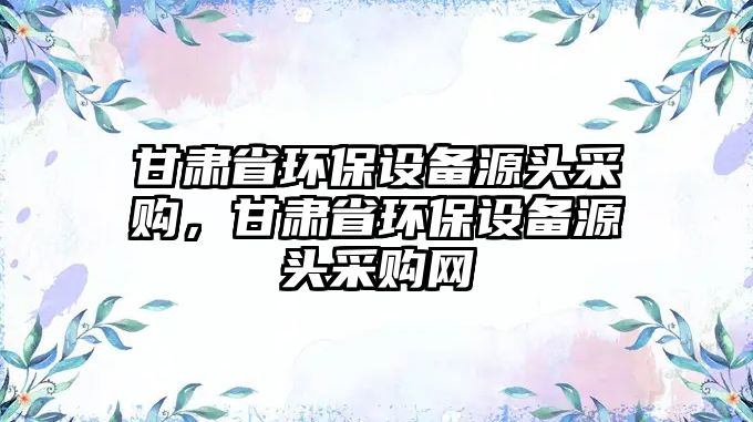 甘肅省環(huán)保設(shè)備源頭采購，甘肅省環(huán)保設(shè)備源頭采購網(wǎng)