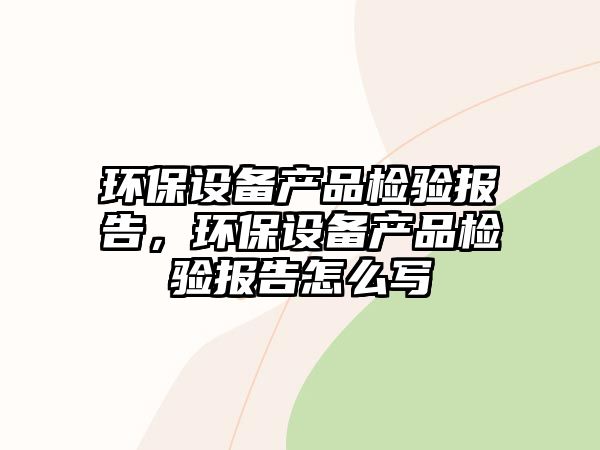 環(huán)保設(shè)備產(chǎn)品檢驗(yàn)報(bào)告，環(huán)保設(shè)備產(chǎn)品檢驗(yàn)報(bào)告怎么寫