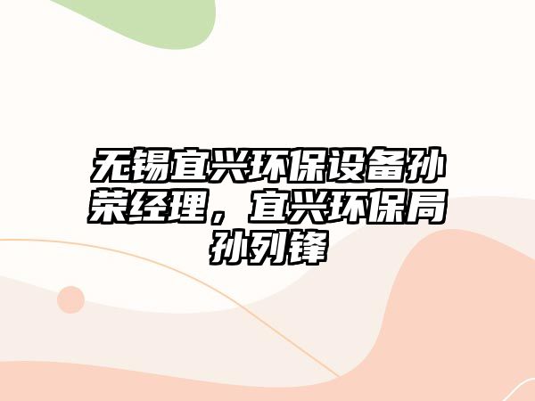 無錫宜興環(huán)保設(shè)備孫榮經(jīng)理，宜興環(huán)保局孫列鋒
