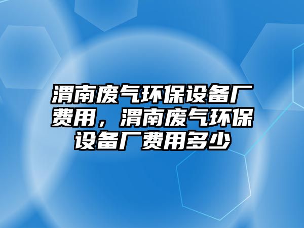 渭南廢氣環(huán)保設(shè)備廠費(fèi)用，渭南廢氣環(huán)保設(shè)備廠費(fèi)用多少