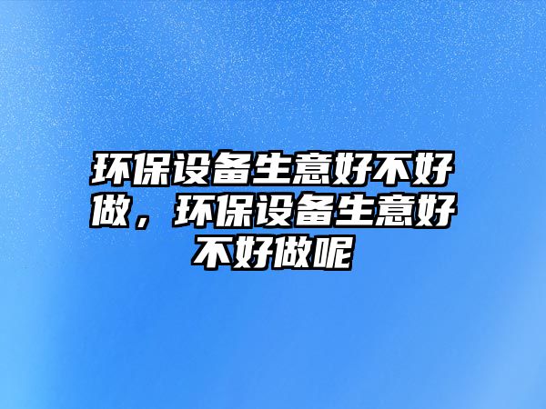 環(huán)保設(shè)備生意好不好做，環(huán)保設(shè)備生意好不好做呢